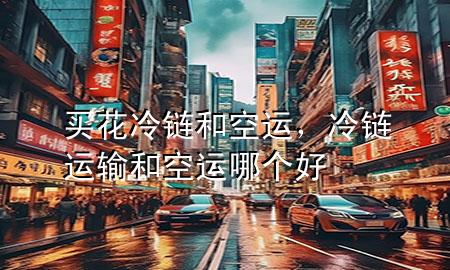 买花冷链和空运,冷链运输和空运哪个好