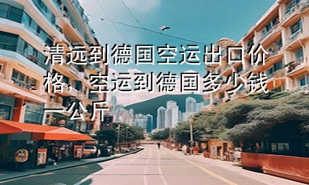 清远到德国空运出口价格,空运到德国多少钱一公斤