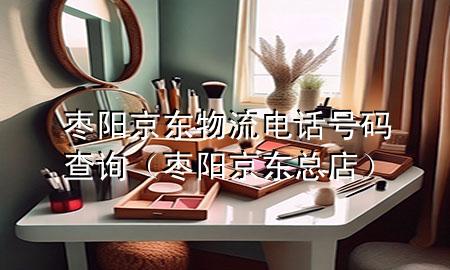 枣阳京东物流电话号码查询（枣阳京东总店）