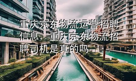 重庆京东物流运营招聘信息，重庆京东物流招聘司机是真的吗