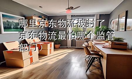 哪里京东物流被封了（京东物流最怕哪个监管部门）