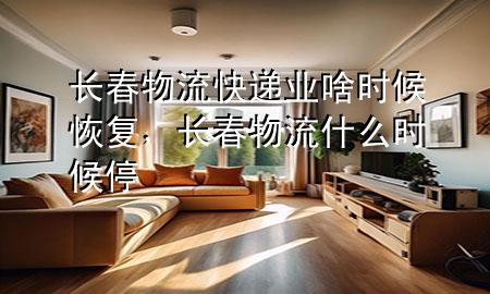 长春物流快递业啥时候恢复，长春物流什么时候停
