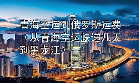 青海空运到俄罗斯运费（从青海空运快递几天到黑龙江）