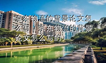 京东物流的背景论文怎么写（京东物流的背景论文怎么写的）