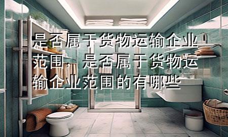 是否属于货物运输企业范围,是否属于货物运输企业范围的有哪些