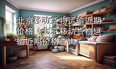 北京移动货物运输近期价格（北京移动货物运输近期价格查询）