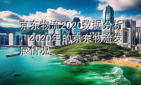 京东物流2020数据分析，2020年的京东物流发展情况