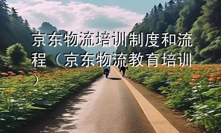 京东物流培训制度和流程（京东物流教育培训）