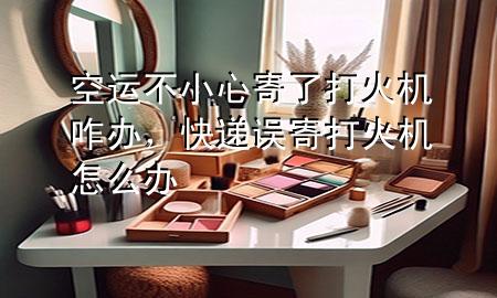 空运不小心寄了打火机咋办,快递误寄打火机怎么办