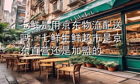 七鲜是用京东物流配送吗，七鲜生鲜超市是京东直营还是加盟的