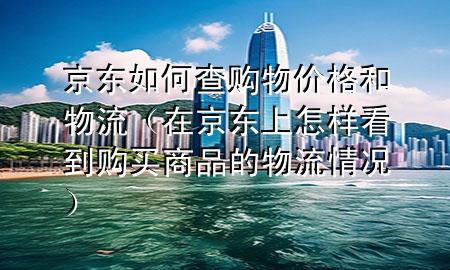 京东如何查购物价格和物流（在京东上怎样看到购买商品的物流情况）