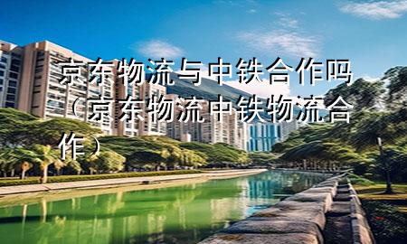 京东物流与中铁合作吗（京东物流中铁物流合作）