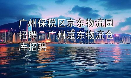 广州保税区京东物流园招聘，广州京东物流仓库招聘