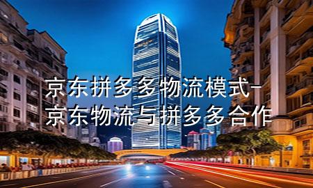 京东拼多多物流模式-京东物流与拼多多合作