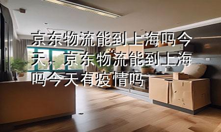 京东物流能到上海吗今天，京东物流能到上海吗今天有疫情吗