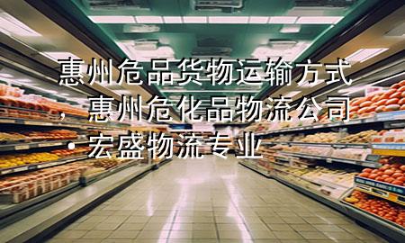 惠州危品货物运输方式,惠州危化品物流公司·宏盛物流专业