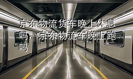 京东物流货车晚上休息吗，京东物流车晚上跑吗