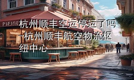 杭州顺丰空运停运了吗-杭州顺丰航空物流枢纽中心
