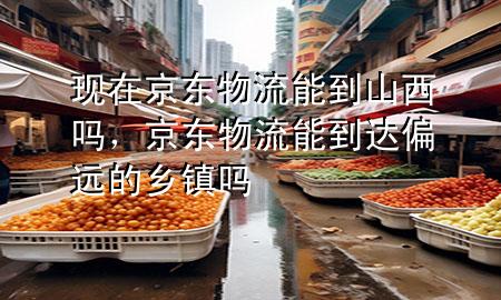 现在京东物流能到山西吗，京东物流能到达偏远的乡镇吗
