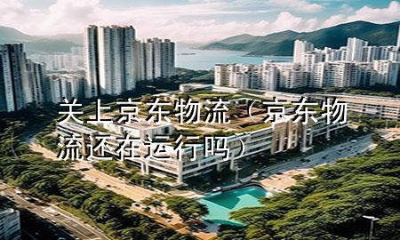 关上京东物流（京东物流还在运行吗）