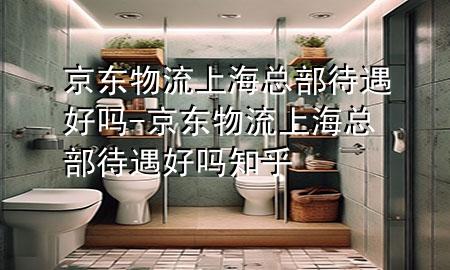 京东物流上海总部待遇好吗-京东物流上海总部待遇好吗知乎