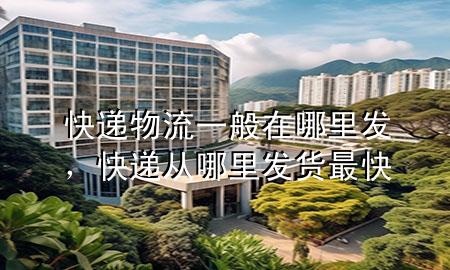 快递物流一般在哪里发，快递从哪里发货最快