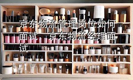 京东物流管理岗位如何面试,京东物流经理面试