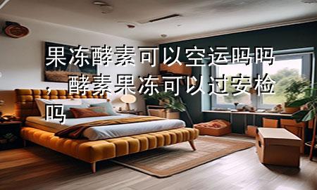 果冻酵素可以空运吗吗,酵素果冻可以过安检吗