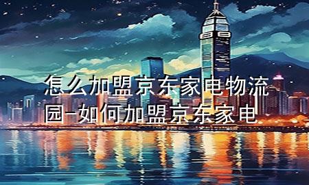 怎么加盟京东家电物流园-如何加盟京东家电