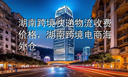 湖南跨境快递物流收费价格，湖南跨境电商海外仓