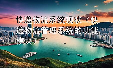 快递物流系统现状(快递物流管理系统的功能模块)