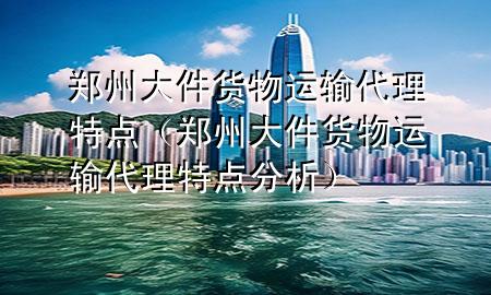郑州大件货物运输代理特点(郑州大件货物运输代理特点分析)