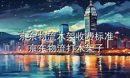 京东物流 木架收费标准,京东物流打木架子
