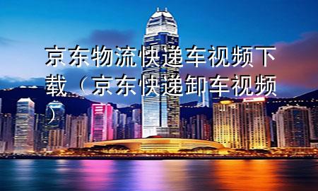 京东物流快递车视频下载(京东快递卸车视频)