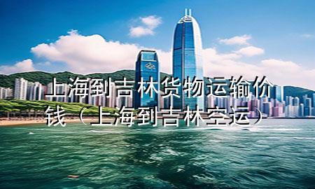 上海到吉林货物运输价钱(上海到吉林空运)