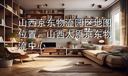 山西京东物流园区地图位置，山西太原京东物流中心