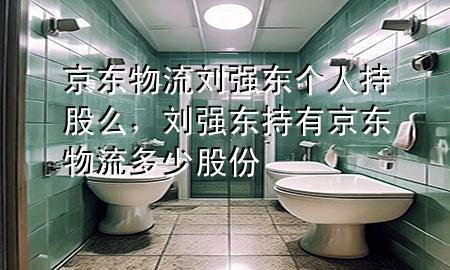 京东物流刘强东个人持股么,刘强东持有京东物流多少股份