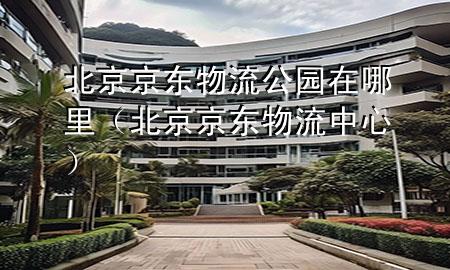 北京京东物流公园在哪里（北京京东物流中心）
