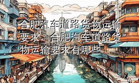 合肥汽车道路货物运输要求，合肥汽车道路货物运输要求有哪些