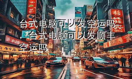 台式电脑可以发空运吗,台式电脑可以发顺丰空运吗