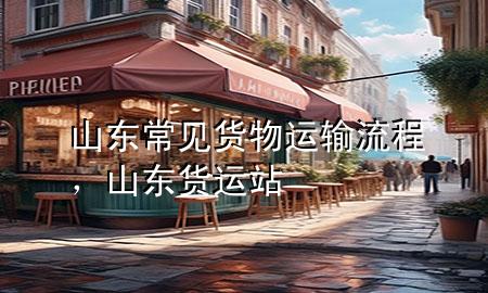 山东常见货物运输流程,山东货运站