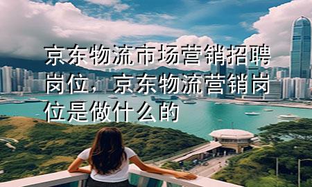 京东物流市场营销招聘岗位,京东物流营销岗位是做什么的