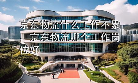 京东物流什么工作不累,京东物流哪个工作岗位好