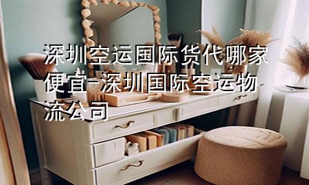 深圳空运国际货代哪家便宜-深圳国际空运物流公司