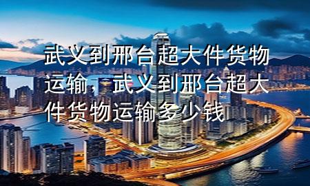 武义到邢台超大件货物运输,武义到邢台超大件货物运输多少钱