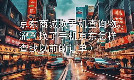 京东商城换手机查询物流(换了手机京东怎样查找以前的订单)