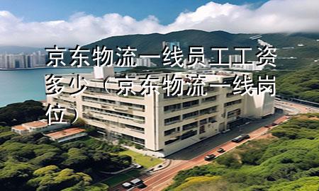 京东物流一线员工工资多少(京东物流一线岗位)