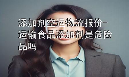 添加剂空运物流报价-运输食品添加剂是危险品吗