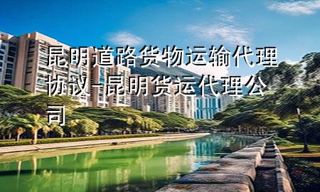 昆明道路货物运输代理协议-昆明货运代理公司