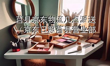 莒县京东物流几点派送（京东日照莒县营业部）